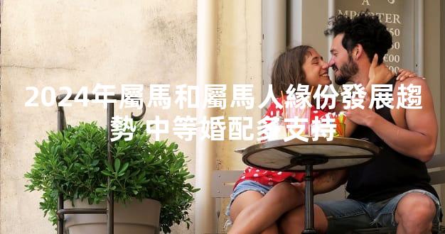 2024年屬馬和屬馬人緣份發展趨勢 中等婚配多支持